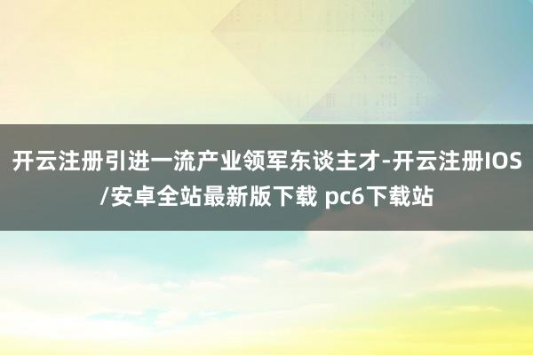 开云注册引进一流产业领军东谈主才-开云注册IOS/安卓全站最新版下载 pc6下载站