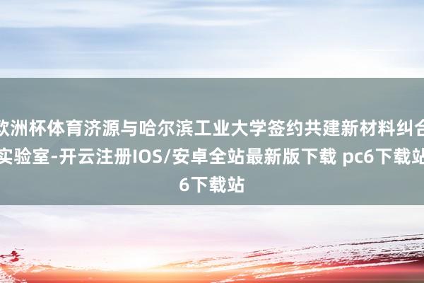 欧洲杯体育济源与哈尔滨工业大学签约共建新材料纠合实验室-开云注册IOS/安卓全站最新版下载 pc6下载站