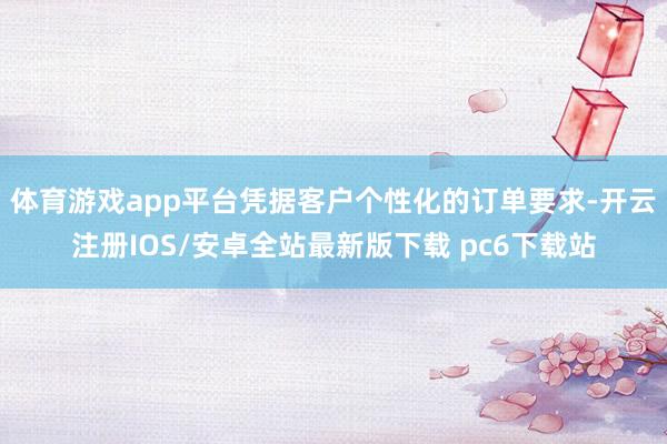 体育游戏app平台凭据客户个性化的订单要求-开云注册IOS/安卓全站最新版下载 pc6下载站