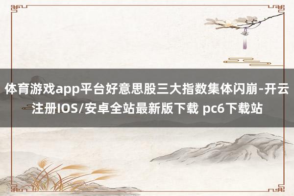 体育游戏app平台好意思股三大指数集体闪崩-开云注册IOS/安卓全站最新版下载 pc6下载站