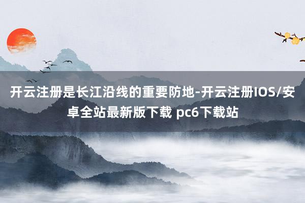 开云注册是长江沿线的重要防地-开云注册IOS/安卓全站最新版下载 pc6下载站