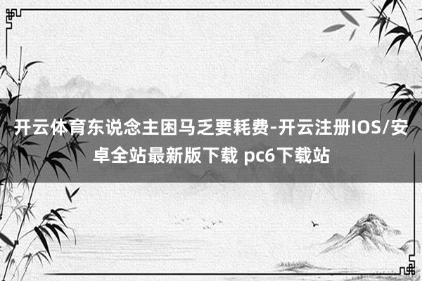 开云体育东说念主困马乏要耗费-开云注册IOS/安卓全站最新版下载 pc6下载站