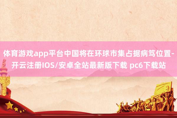体育游戏app平台中国将在环球市集占据病笃位置-开云注册IOS/安卓全站最新版下载 pc6下载站