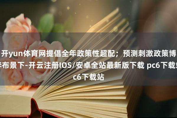 开yun体育网提倡全年政策性超配；预测刺激政策博弈布景下-开云注册IOS/安卓全站最新版下载 pc6下载站