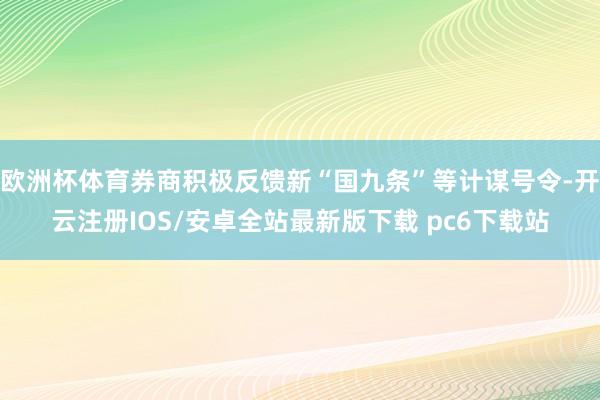 欧洲杯体育券商积极反馈新“国九条”等计谋号令-开云注册IOS/安卓全站最新版下载 pc6下载站