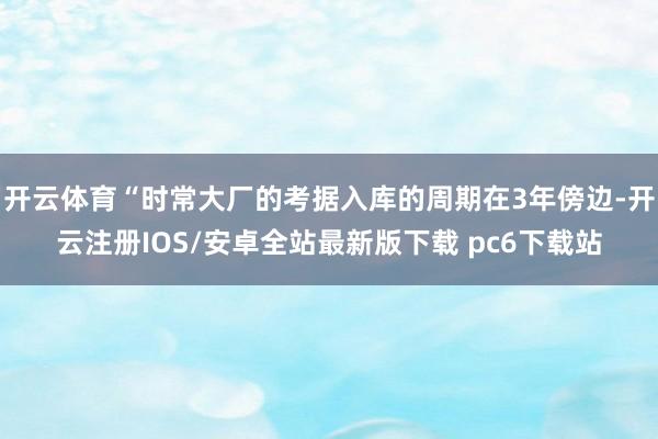 开云体育“时常大厂的考据入库的周期在3年傍边-开云注册IOS/安卓全站最新版下载 pc6下载站