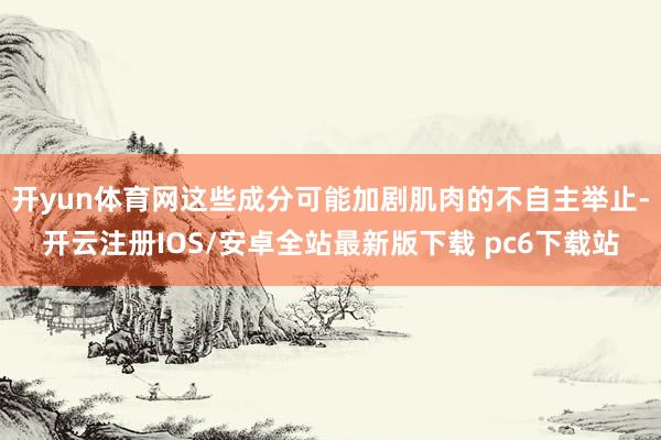 开yun体育网这些成分可能加剧肌肉的不自主举止-开云注册IOS/安卓全站最新版下载 pc6下载站