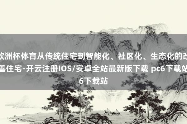 欧洲杯体育从传统住宅到智能化、社区化、生态化的改善住宅-开云注册IOS/安卓全站最新版下载 pc6下载站