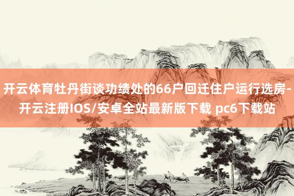 开云体育牡丹街谈功绩处的66户回迁住户运行选房-开云注册IOS/安卓全站最新版下载 pc6下载站