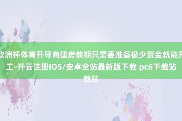 欧洲杯体育开导商建房前期只需要准备极少资金就能开工-开云注册IOS/安卓全站最新版下载 pc6下载站