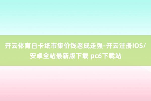 开云体育白卡纸市集价钱老成走强-开云注册IOS/安卓全站最新版下载 pc6下载站