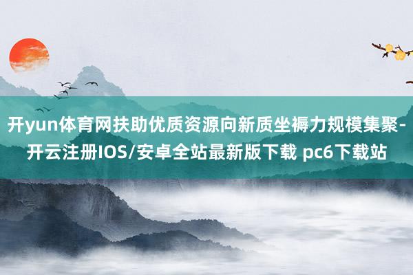 开yun体育网扶助优质资源向新质坐褥力规模集聚-开云注册IOS/安卓全站最新版下载 pc6下载站