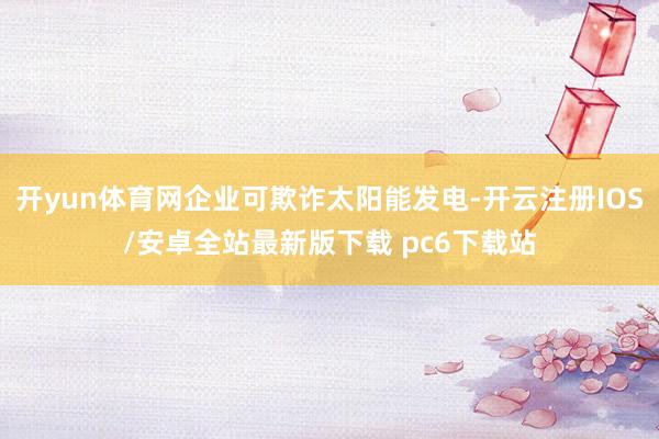 开yun体育网企业可欺诈太阳能发电-开云注册IOS/安卓全站最新版下载 pc6下载站