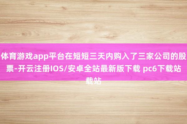 体育游戏app平台在短短三天内购入了三家公司的股票-开云注册IOS/安卓全站最新版下载 pc6下载站