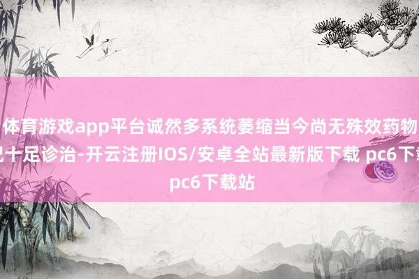 体育游戏app平台诚然多系统萎缩当今尚无殊效药物概况十足诊治-开云注册IOS/安卓全站最新版下载 pc6下载站