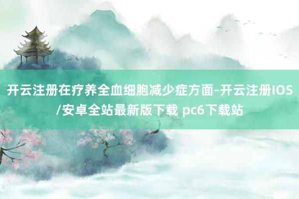 开云注册在疗养全血细胞减少症方面-开云注册IOS/安卓全站最新版下载 pc6下载站