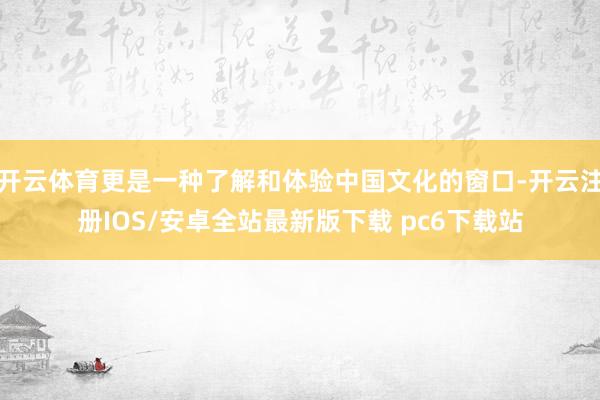 开云体育更是一种了解和体验中国文化的窗口-开云注册IOS/安卓全站最新版下载 pc6下载站