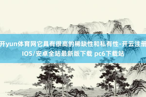 开yun体育网它具有很高的稀缺性和私有性-开云注册IOS/安卓全站最新版下载 pc6下载站