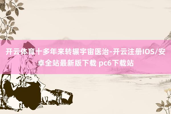 开云体育十多年来转辗宇宙医治-开云注册IOS/安卓全站最新版下载 pc6下载站