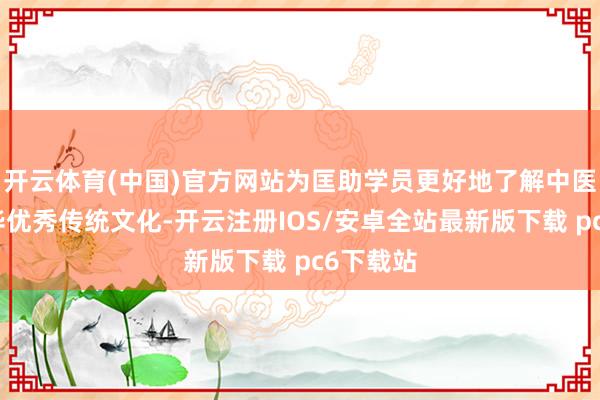 开云体育(中国)官方网站为匡助学员更好地了解中医药和中华优秀传统文化-开云注册IOS/安卓全站最新版下载 pc6下载站