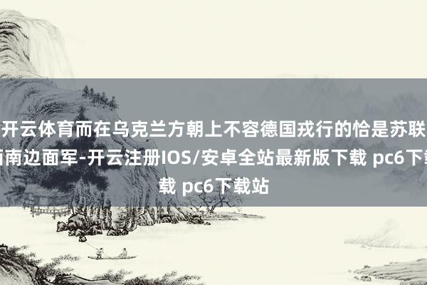 开云体育而在乌克兰方朝上不容德国戎行的恰是苏联的西南边面军-开云注册IOS/安卓全站最新版下载 pc6下载站