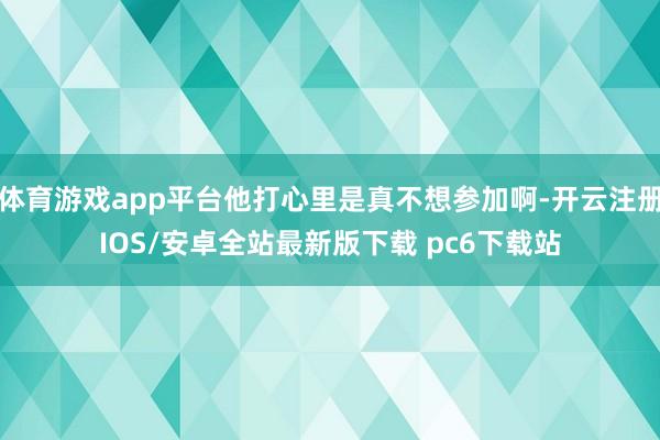 体育游戏app平台他打心里是真不想参加啊-开云注册IOS/安卓全站最新版下载 pc6下载站
