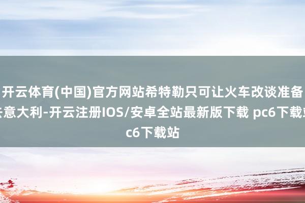 开云体育(中国)官方网站希特勒只可让火车改谈准备去意大利-开云注册IOS/安卓全站最新版下载 pc6下载站