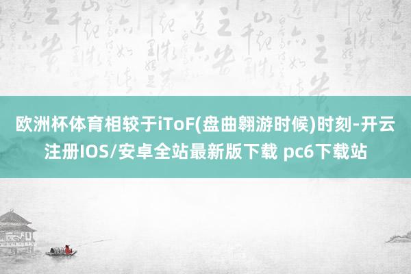 欧洲杯体育　　相较于iToF(盘曲翱游时候)时刻-开云注册IOS/安卓全站最新版下载 pc6下载站