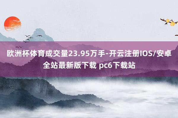 欧洲杯体育成交量23.95万手-开云注册IOS/安卓全站最新版下载 pc6下载站