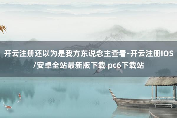 开云注册还以为是我方东说念主查看-开云注册IOS/安卓全站最新版下载 pc6下载站