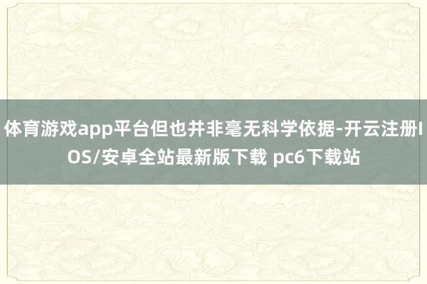 体育游戏app平台但也并非毫无科学依据-开云注册IOS/安卓全站最新版下载 pc6下载站
