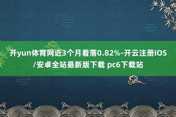 开yun体育网近3个月着落0.82%-开云注册IOS/安卓全站最新版下载 pc6下载站