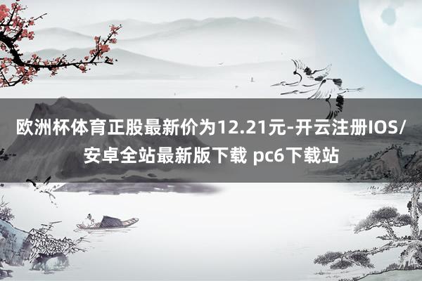 欧洲杯体育正股最新价为12.21元-开云注册IOS/安卓全站最新版下载 pc6下载站