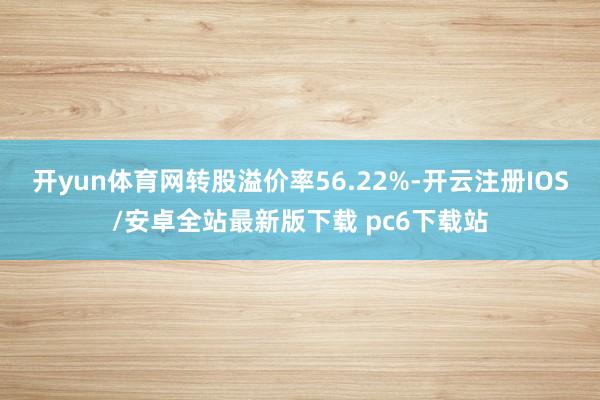 开yun体育网转股溢价率56.22%-开云注册IOS/安卓全站最新版下载 pc6下载站