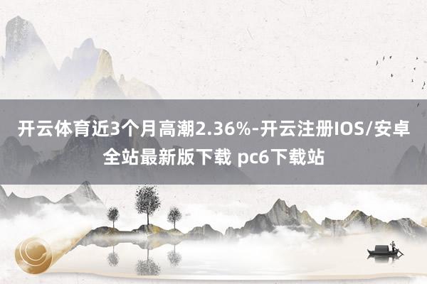 开云体育近3个月高潮2.36%-开云注册IOS/安卓全站最新版下载 pc6下载站