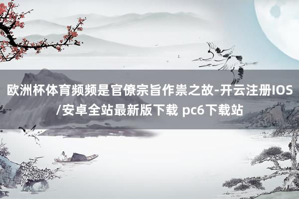 欧洲杯体育频频是官僚宗旨作祟之故-开云注册IOS/安卓全站最新版下载 pc6下载站