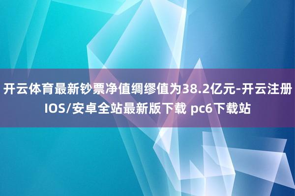 开云体育最新钞票净值绸缪值为38.2亿元-开云注册IOS/安卓全站最新版下载 pc6下载站
