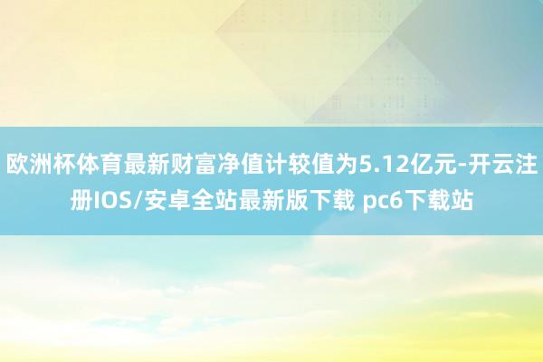 欧洲杯体育最新财富净值计较值为5.12亿元-开云注册IOS/安卓全站最新版下载 pc6下载站