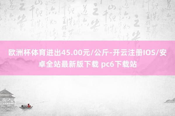 欧洲杯体育进出45.00元/公斤-开云注册IOS/安卓全站最新版下载 pc6下载站