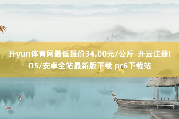 开yun体育网最低报价34.00元/公斤-开云注册IOS/安卓全站最新版下载 pc6下载站
