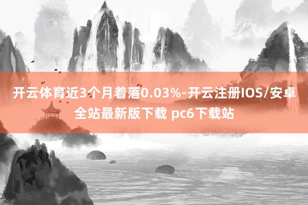 开云体育近3个月着落0.03%-开云注册IOS/安卓全站最新版下载 pc6下载站