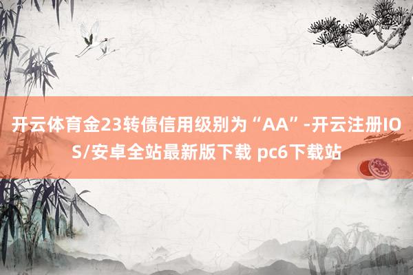 开云体育金23转债信用级别为“AA”-开云注册IOS/安卓全站最新版下载 pc6下载站