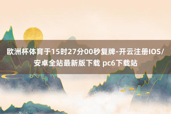 欧洲杯体育于15时27分00秒复牌-开云注册IOS/安卓全站最新版下载 pc6下载站