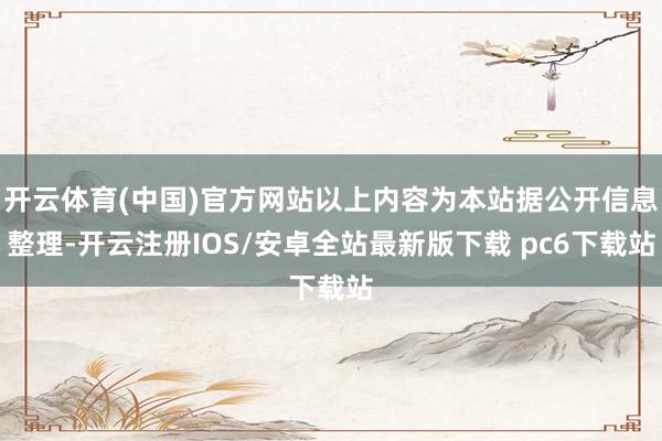 开云体育(中国)官方网站以上内容为本站据公开信息整理-开云注册IOS/安卓全站最新版下载 pc6下载站