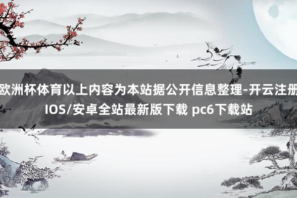 欧洲杯体育以上内容为本站据公开信息整理-开云注册IOS/安卓全站最新版下载 pc6下载站