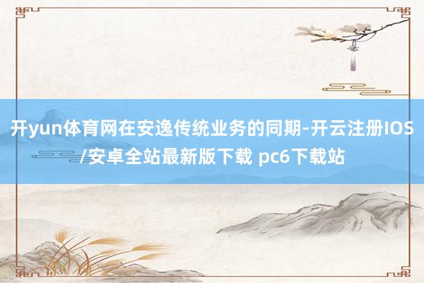 开yun体育网在安逸传统业务的同期-开云注册IOS/安卓全站最新版下载 pc6下载站