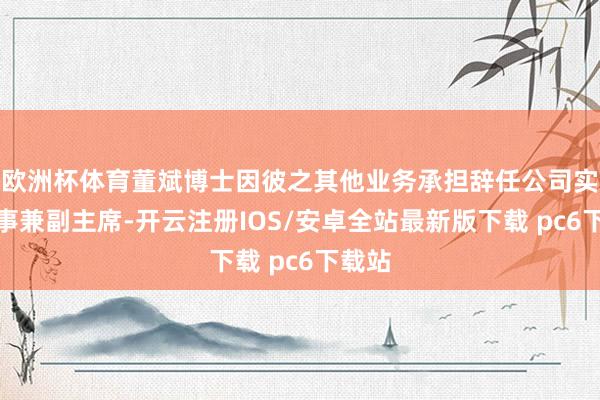 欧洲杯体育董斌博士因彼之其他业务承担辞任公司实行董事兼副主席-开云注册IOS/安卓全站最新版下载 pc6下载站