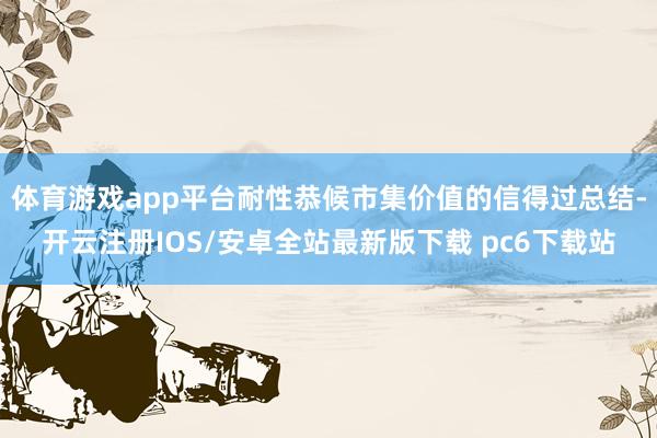 体育游戏app平台耐性恭候市集价值的信得过总结-开云注册IOS/安卓全站最新版下载 pc6下载站