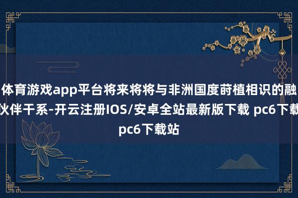 体育游戏app平台将来将将与非洲国度莳植相识的融合伙伴干系-开云注册IOS/安卓全站最新版下载 pc6下载站