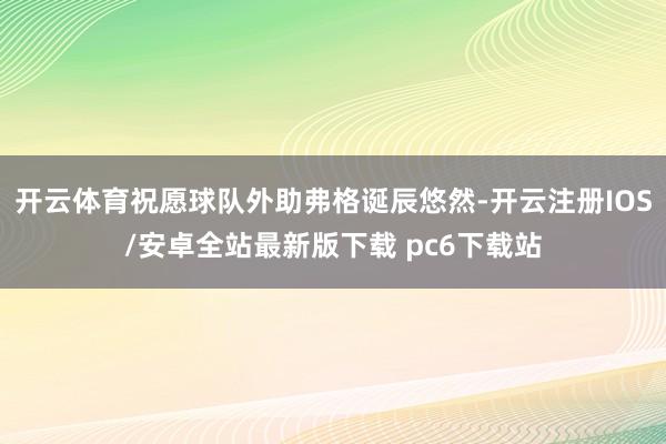 开云体育祝愿球队外助弗格诞辰悠然-开云注册IOS/安卓全站最新版下载 pc6下载站